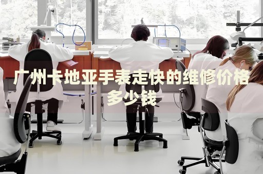 廣州卡地亞手表走快的維修價(jià)格多少錢