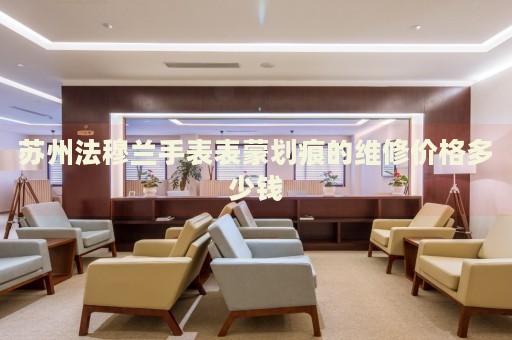 蘇州法穆蘭手表表蒙劃痕的維修價(jià)格多少錢