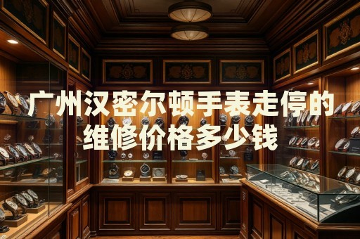 廣州漢密爾頓手表走停的維修價(jià)格多少錢