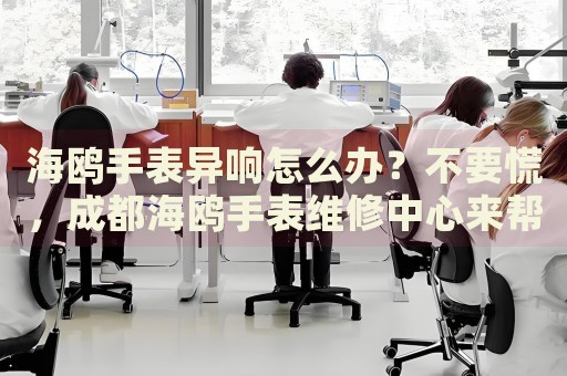 海鷗手表異響怎么辦？不要慌，成都海鷗手表維修中心來(lái)幫忙