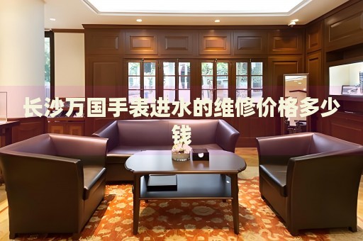 長(zhǎng)沙萬(wàn)國(guó)手表進(jìn)水的維修價(jià)格多少錢