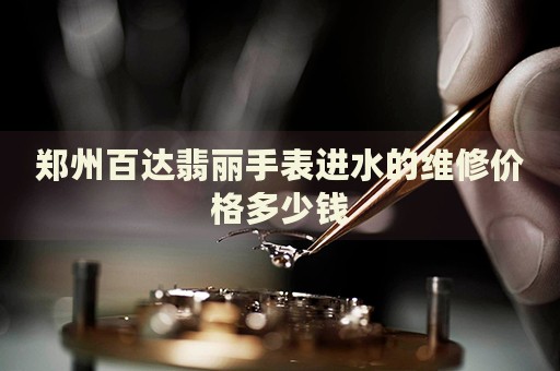 鄭州百達(dá)翡麗手表進(jìn)水的維修價(jià)格多少錢
