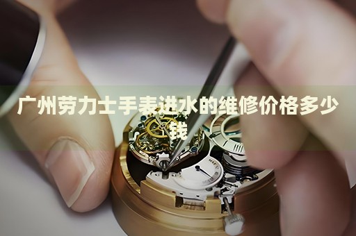 廣州勞力士手表進(jìn)水的維修價(jià)格多少錢