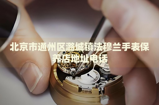 北京市通州區(qū)潞城鎮(zhèn)法穆蘭手表保養(yǎng)店地址電話