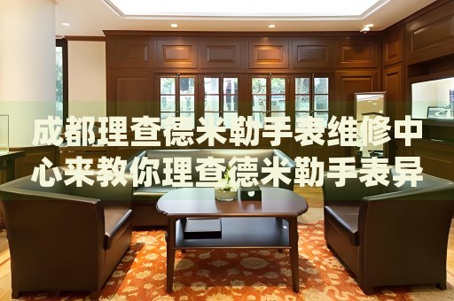 成都理查德米勒手表維修中心來教你理查德米勒手表異響的處理方法都有哪些？