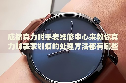 成都真力時(shí)手表維修中心來教你真力時(shí)表蒙劃痕的處理方法都有哪些？