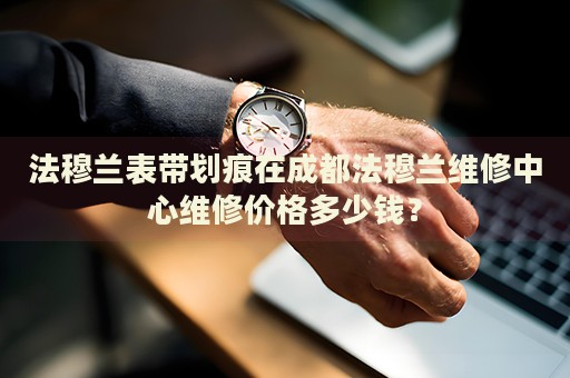 法穆蘭表帶劃痕在成都法穆蘭維修中心維修價(jià)格多少錢？