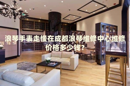 浪琴手表走慢在成都浪琴維修中心維修價(jià)格多少錢？