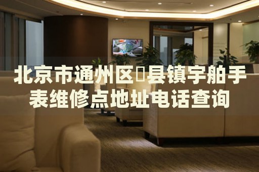 北京市通州區(qū)漷縣鎮(zhèn)宇舶手表維修點(diǎn)地址電話(huà)查詢(xún)