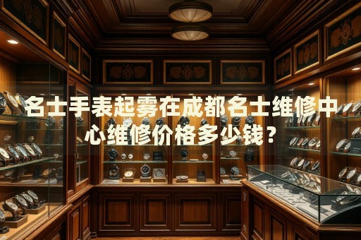 名士手表起霧在成都名士維修中心維修價(jià)格多少錢？