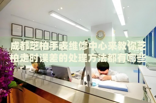成都芝柏手表維修中心來教你芝柏走時(shí)誤差的處理方法都有哪些？