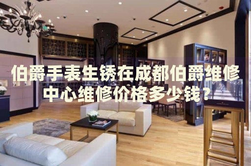 伯爵手表生銹在成都伯爵維修中心維修價格多少錢？