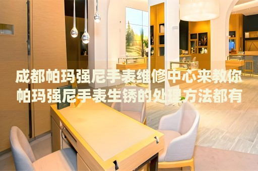 成都帕瑪強尼手表維修中心來教你帕瑪強尼手表生銹的處理方法都有哪些？