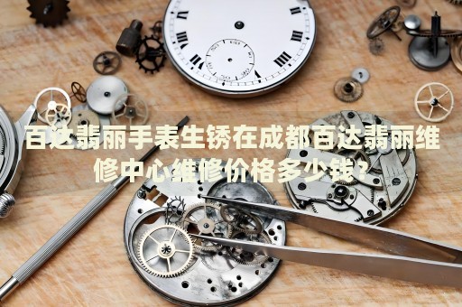 百達翡麗手表生銹在成都百達翡麗維修中心維修價格多少錢？