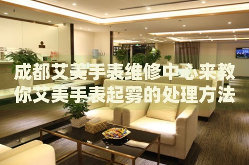 成都艾美手表維修中心來教你艾美手表起霧的處理方法都有哪些？