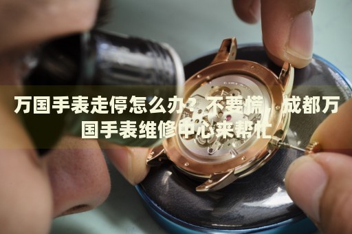 萬國手表走停怎么辦？不要慌，成都萬國手表維修中心來幫忙