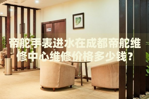 帝舵手表進水在成都帝舵維修中心維修價格多少錢？