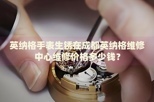 英納格手表生銹在成都英納格維修中心維修價格多少錢？