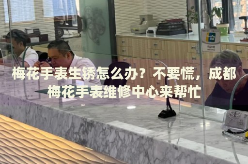 梅花手表生銹怎么辦？不要慌，成都梅花手表維修中心來幫忙