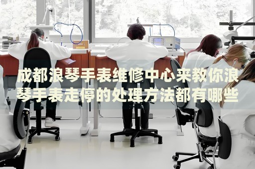 成都浪琴手表維修中心來教你浪琴手表走停的處理方法都有哪些？