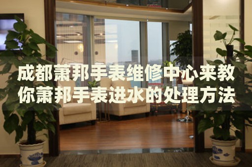 成都蕭邦手表維修中心來教你蕭邦手表進(jìn)水的處理方法都有哪些？