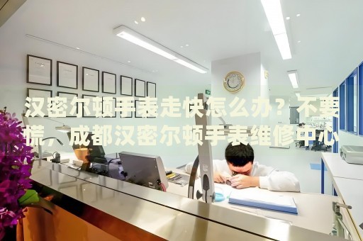 漢密爾頓手表走快怎么辦？不要慌，成都漢密爾頓手表維修中心來幫忙