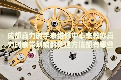 成都真力時(shí)手表維修中心來教你真力時(shí)表帶劃痕的處理方法都有哪些？