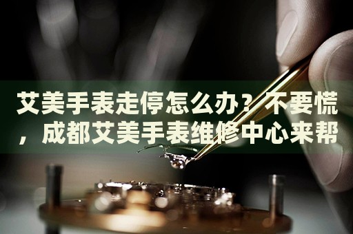 艾美手表走停怎么辦？不要慌，成都艾美手表維修中心來幫忙