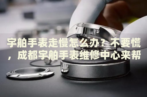 宇舶手表走慢怎么辦？不要慌，成都宇舶手表維修中心來幫忙