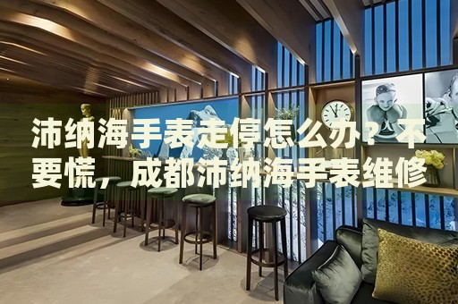 沛納海手表走停怎么辦？不要慌，成都沛納海手表維修中心來幫忙