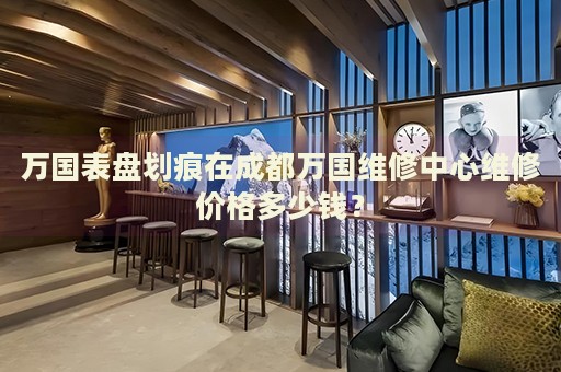萬(wàn)國(guó)表盤劃痕在成都萬(wàn)國(guó)維修中心維修價(jià)格多少錢？