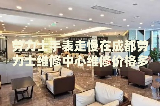 勞力士手表走慢在成都勞力士維修中心維修價(jià)格多少錢？