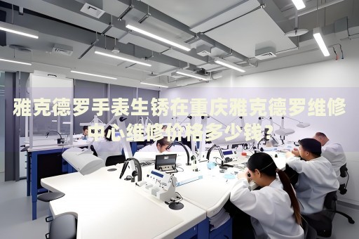 雅克德羅手表生銹在重慶雅克德羅維修中心維修價格多少錢？
